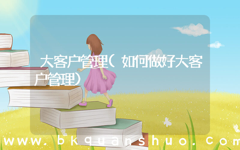大客户管理(如何做好大客户管理)