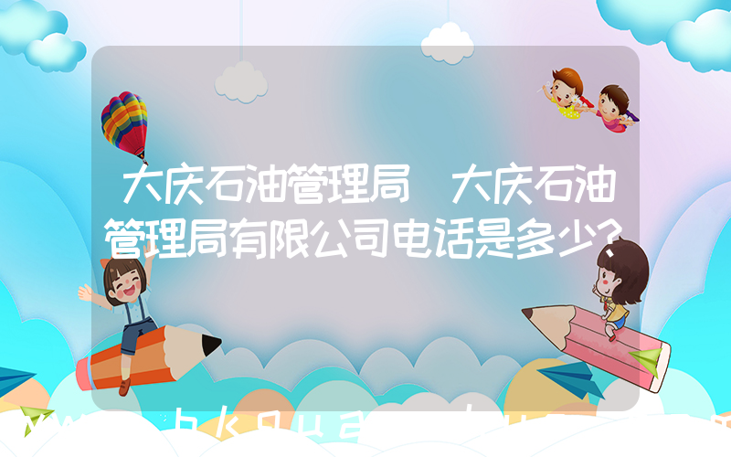 大庆石油管理局(大庆石油管理局有限公司电话是多少？)