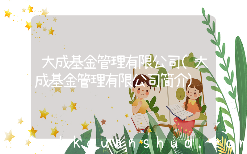 大成基金管理有限公司(大成基金管理有限公司简介)