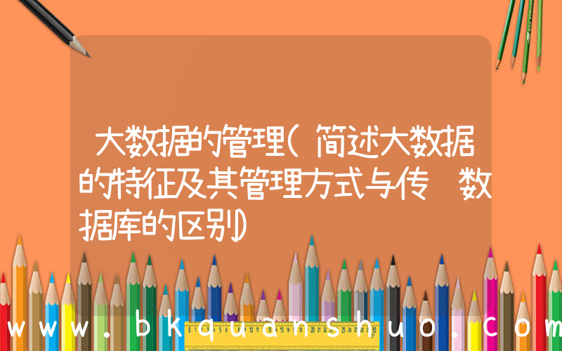 大数据的管理(简述大数据的特征及其管理方式与传统数据库的区别)