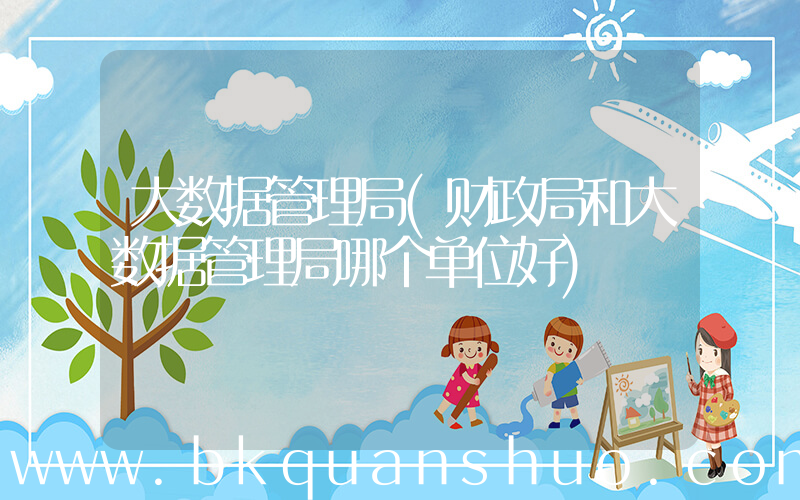 大数据管理局(财政局和大数据管理局哪个单位好)