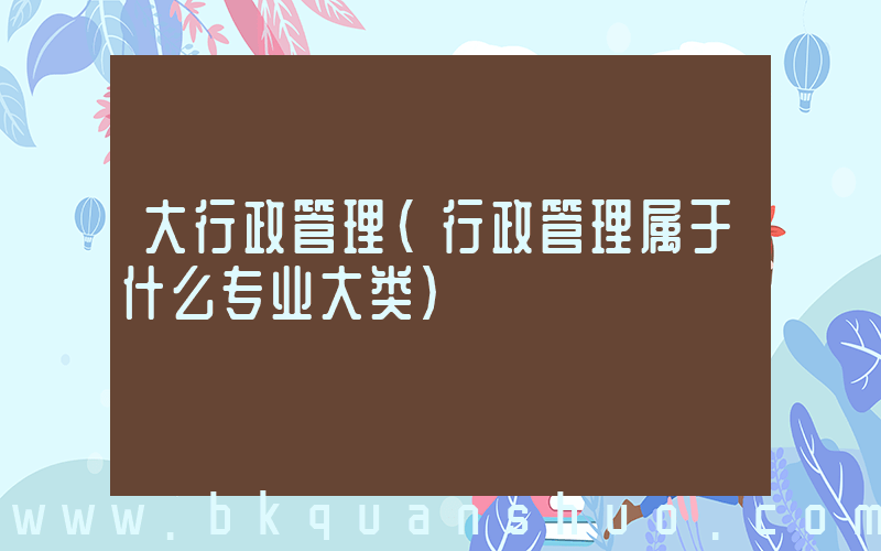 大行政管理(行政管理属于什么专业大类)