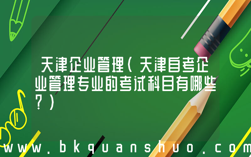 天津企业管理(天津自考企业管理专业的考试科目有哪些？)
