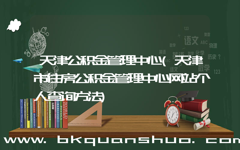 天津公积金管理中心(天津市住房公积金管理中心网站个人查询方法)
