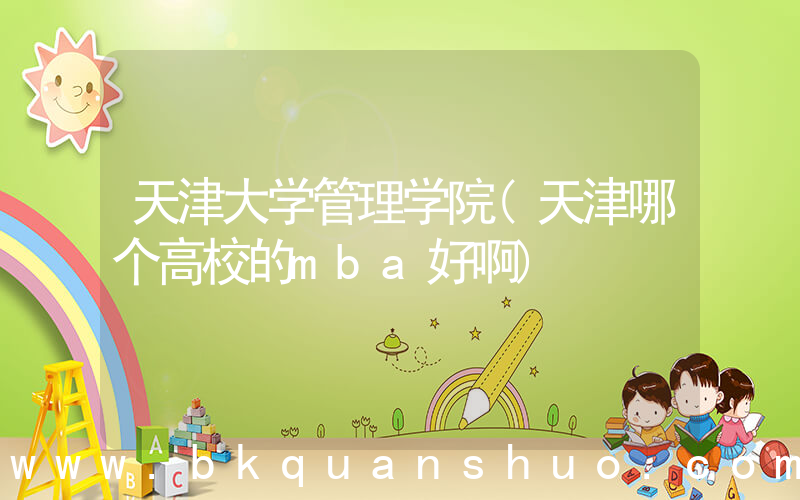 天津大学管理学院(天津哪个高校的mba好啊)