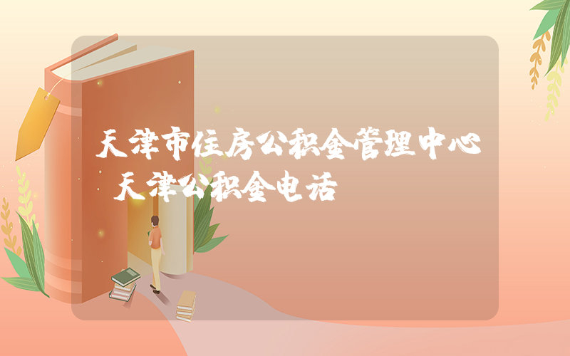 天津市住房公积金管理中心(天津公积金电话)