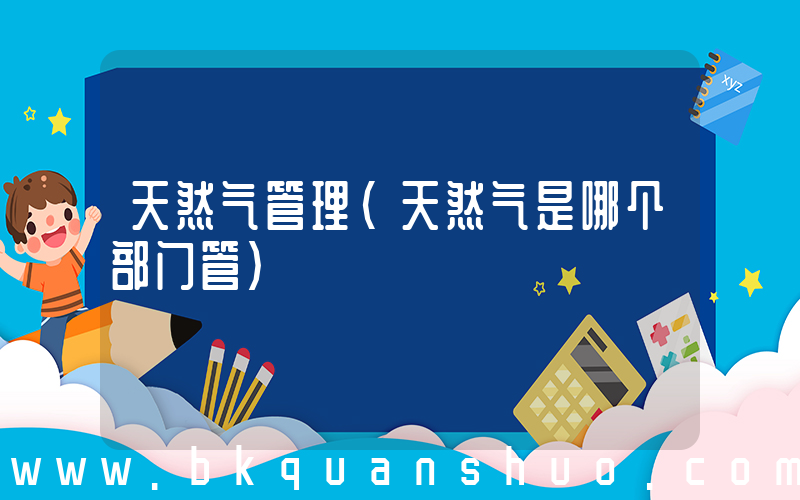 天然气管理(天然气是哪个部门管)