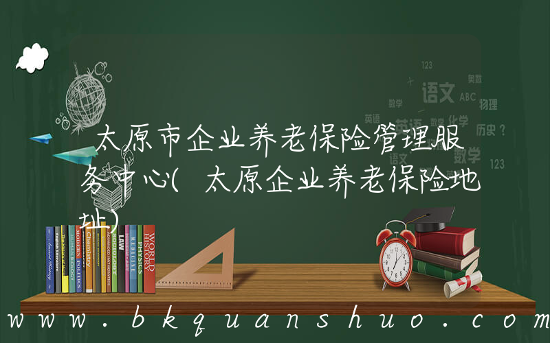 太原市企业养老保险管理服务中心(太原企业养老保险地址)