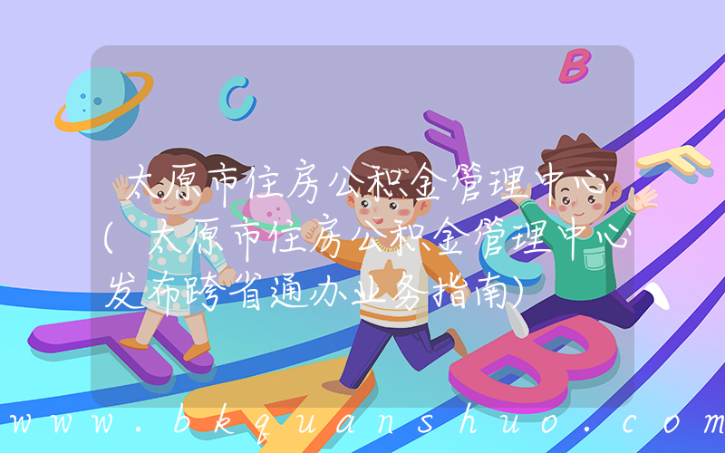 太原市住房公积金管理中心(太原市住房公积金管理中心发布跨省通办业务指南)