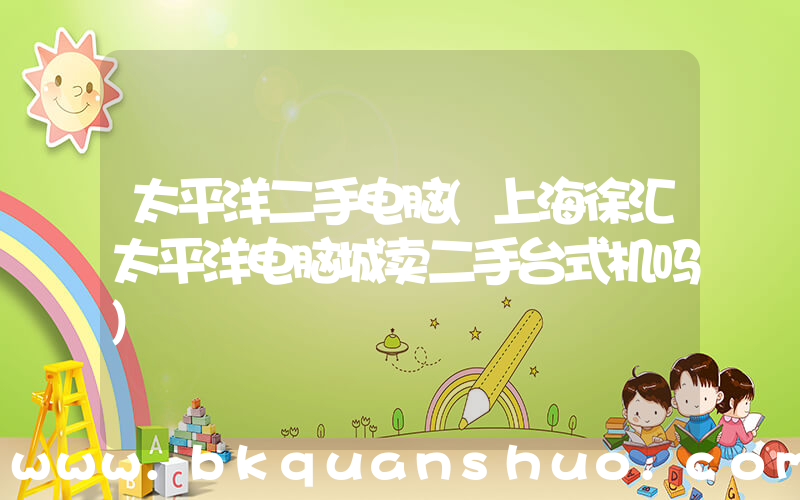太平洋二手电脑(上海徐汇太平洋电脑城卖二手台式机吗)