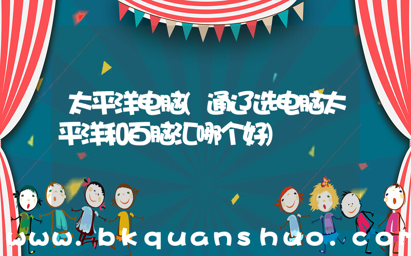 太平洋电脑(通辽选电脑太平洋和百脑汇哪个好)