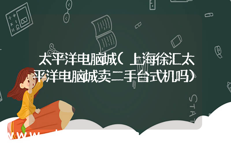 太平洋电脑城(上海徐汇太平洋电脑城卖二手台式机吗)