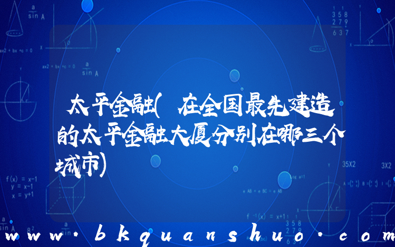太平金融(在全国最先建造的太平金融大厦分别在哪三个城市)