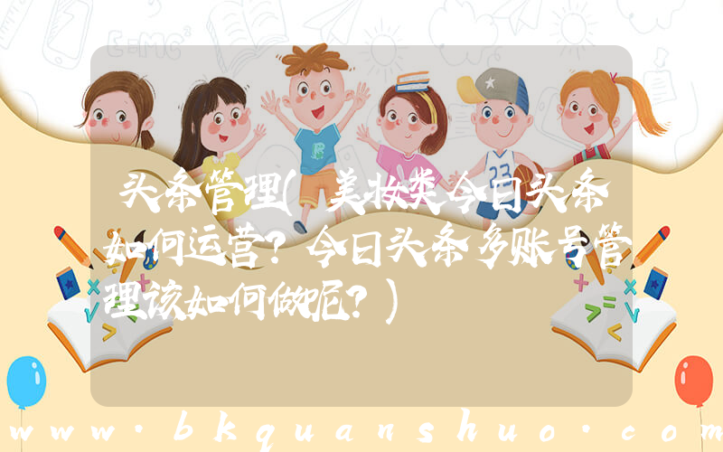 头条管理(美妆类今日头条如何运营？今日头条多账号管理该如何做呢？)