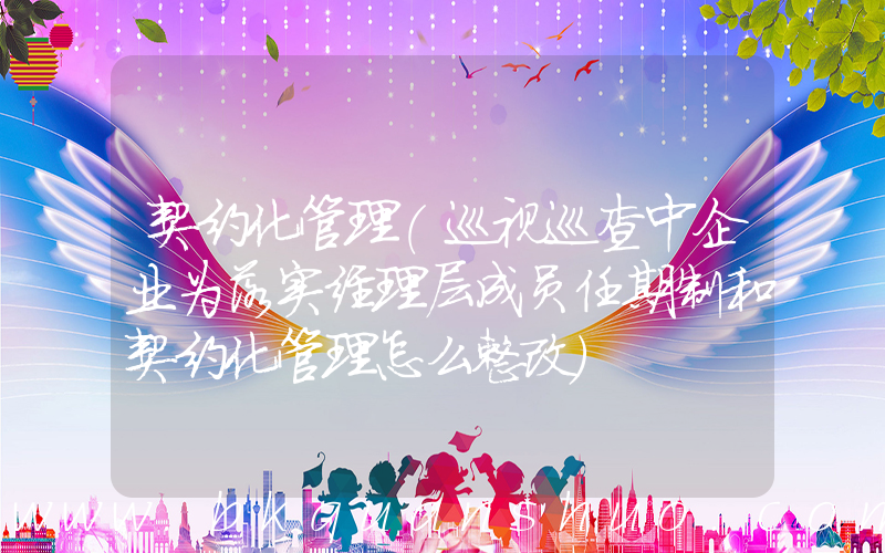 契约化管理(巡视巡查中企业为落实经理层成员任期制和契约化管理怎么整改)
