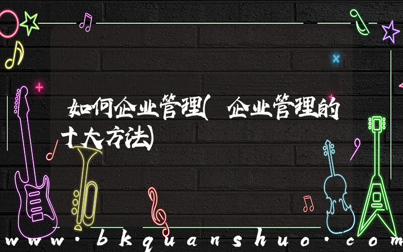 如何企业管理(企业管理的十大方法)
