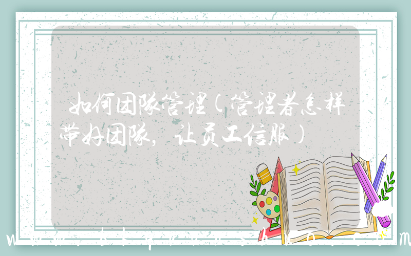 如何团队管理(管理者怎样带好团队，让员工信服)