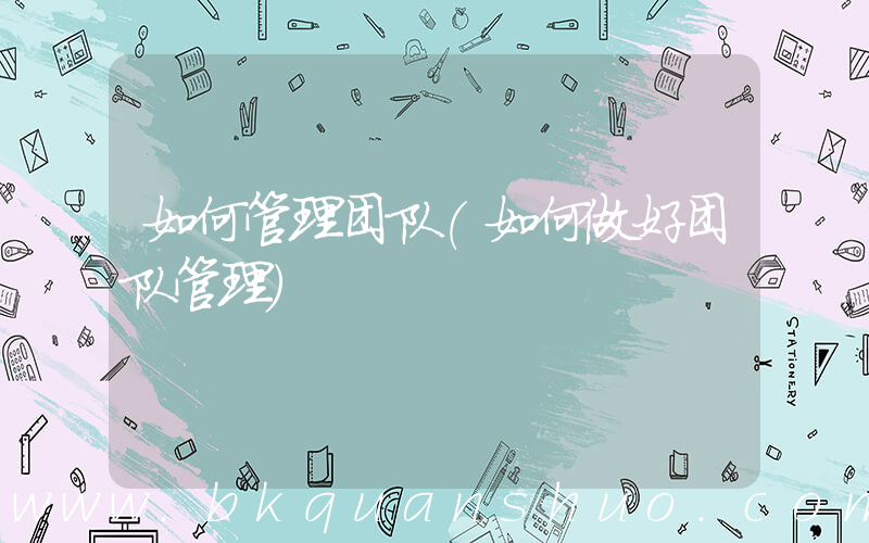 如何管理团队(如何做好团队管理)