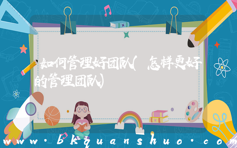 如何管理好团队(怎样更好的管理团队)