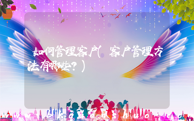 如何管理客户(客户管理方法有哪些？)