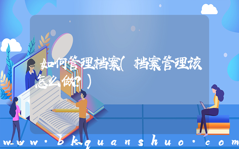 如何管理档案(档案管理该怎么做？)