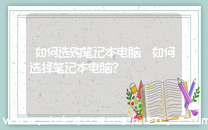 如何选购笔记本电脑(如何选择笔记本电脑？)