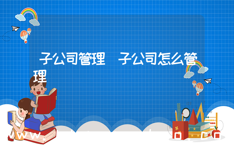子公司管理(子公司怎么管理)