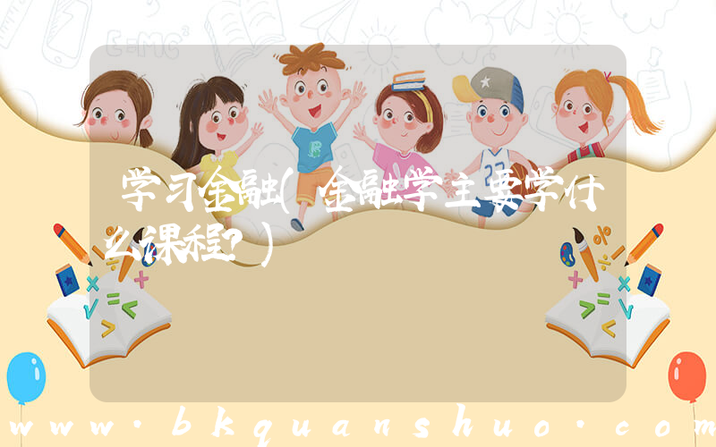学习金融(金融学主要学什么课程？)
