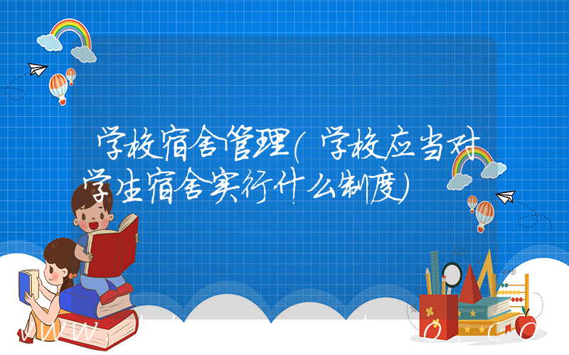 学校宿舍管理(学校应当对学生宿舍实行什么制度)