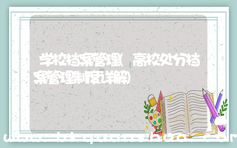 学校档案管理(高校处分档案管理制度详解)
