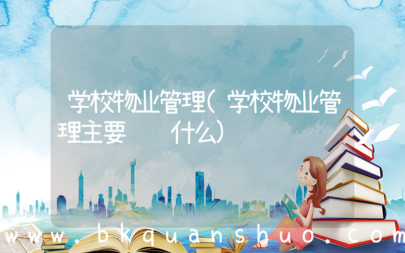 学校物业管理(学校物业管理主要负责什么)