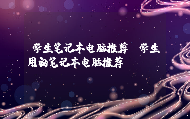 学生笔记本电脑推荐(学生用的笔记本电脑推荐)