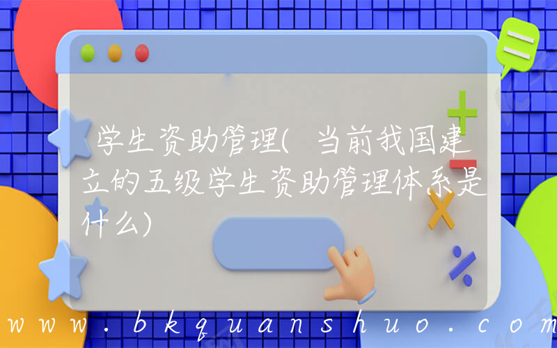 学生资助管理(当前我国建立的五级学生资助管理体系是什么)