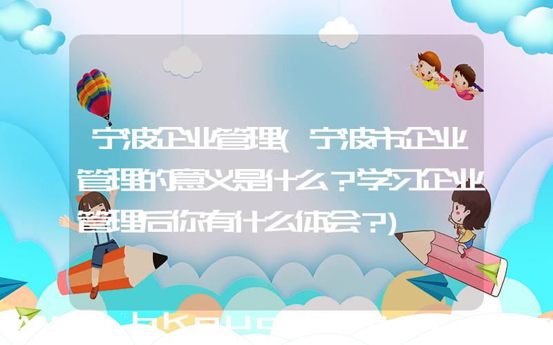 宁波企业管理(宁波市企业管理的意义是什么？学习企业管理后你有什么体会？)