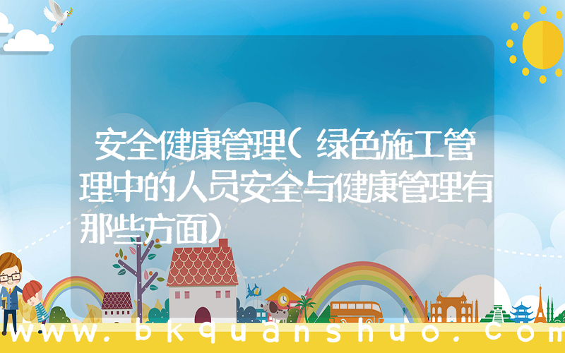 安全健康管理(绿色施工管理中的人员安全与健康管理有那些方面)