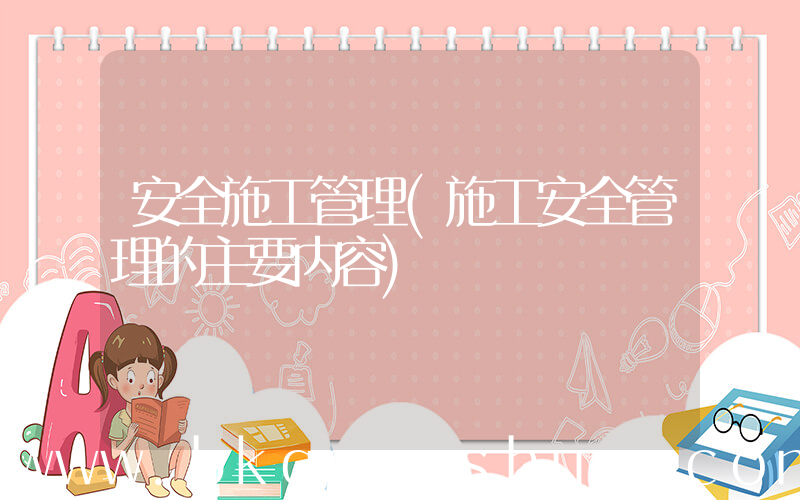 安全施工管理(施工安全管理的主要内容)