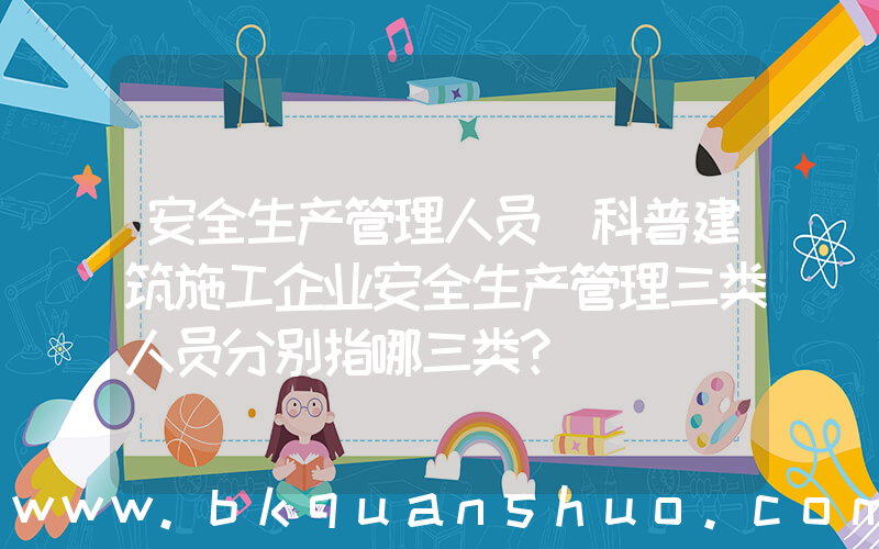 安全生产管理人员(科普建筑施工企业安全生产管理三类人员分别指哪三类？)