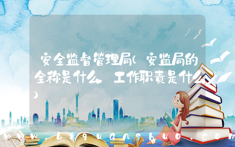 安全监督管理局(安监局的全称是什么，工作职责是什么)