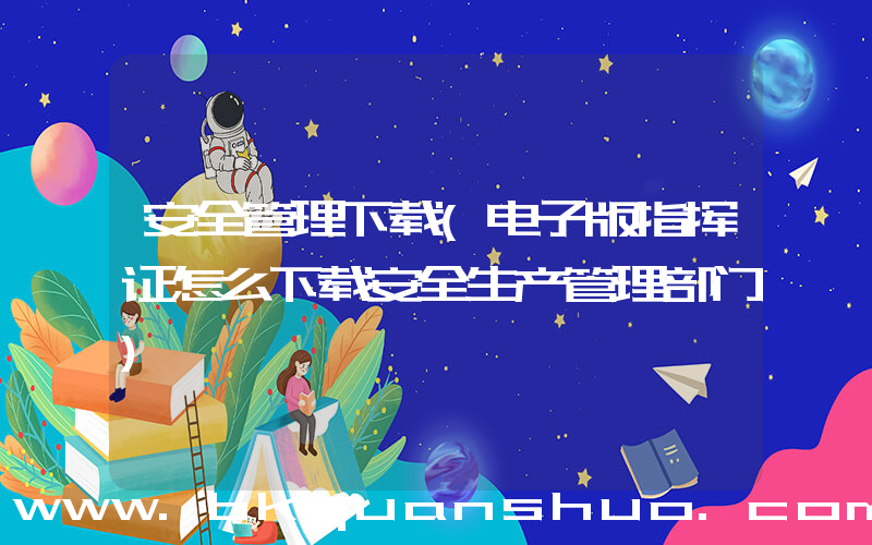 安全管理下载(电子版指挥证怎么下载安全生产管理部门)