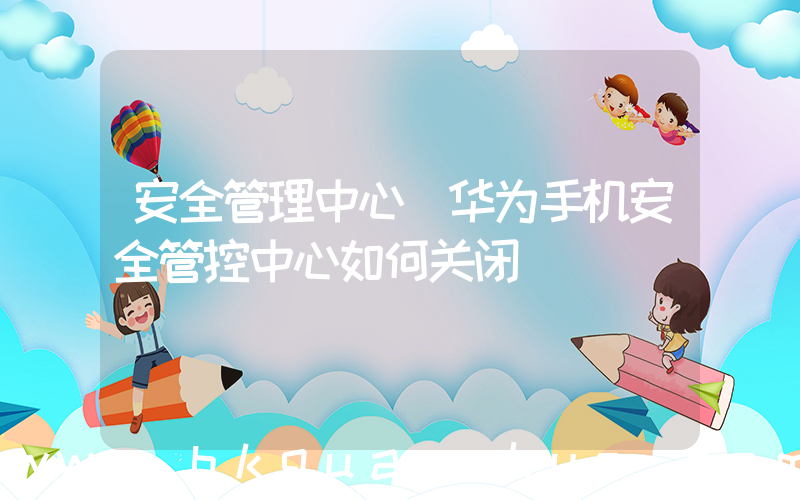 安全管理中心(华为手机安全管控中心如何关闭)