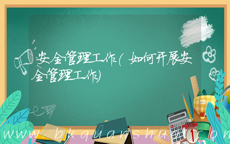 安全管理工作(如何开展安全管理工作)