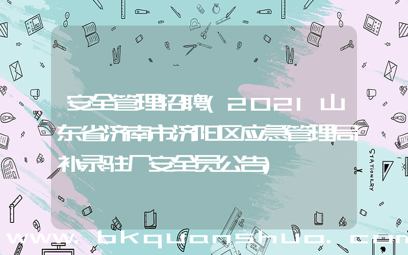 安全管理招聘(2021山东省济南市济阳区应急管理局补录驻厂安全员公告)