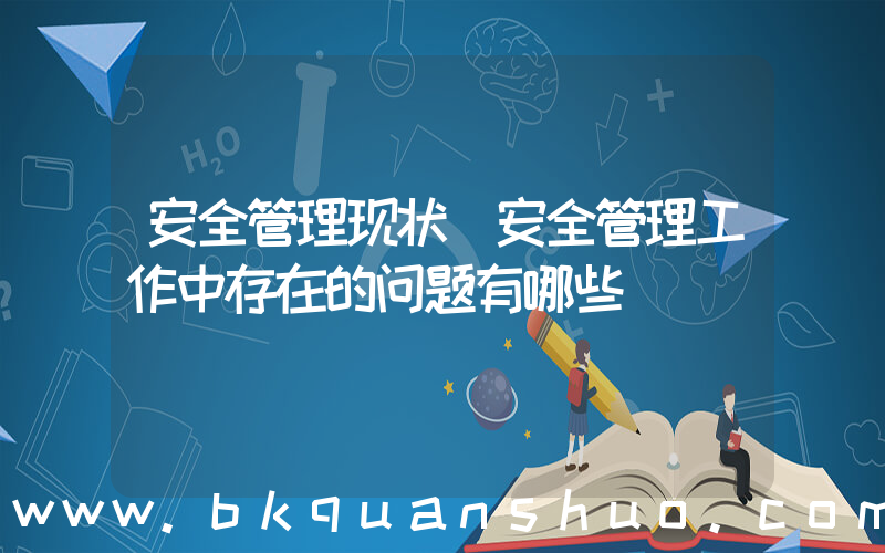 安全管理现状(安全管理工作中存在的问题有哪些)