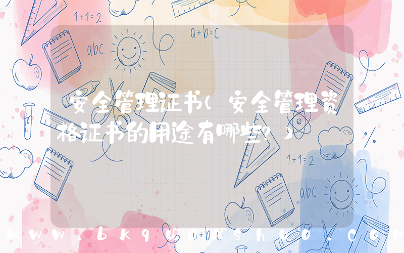 安全管理证书(安全管理资格证书的用途有哪些？)