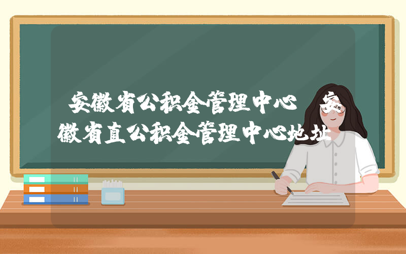 安徽省公积金管理中心(安徽省直公积金管理中心地址)