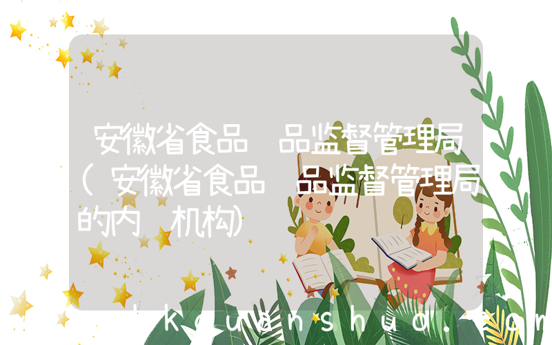 安徽省食品药品监督管理局(安徽省食品药品监督管理局的内设机构)