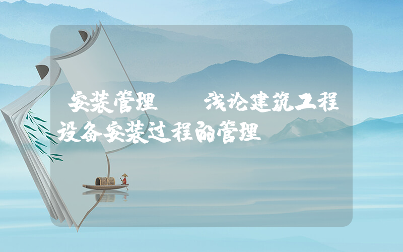 安装管理.(浅论建筑工程设备安装过程的管理？)