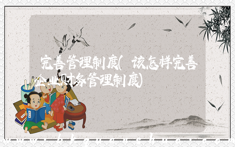 完善管理制度(该怎样完善企业财务管理制度)