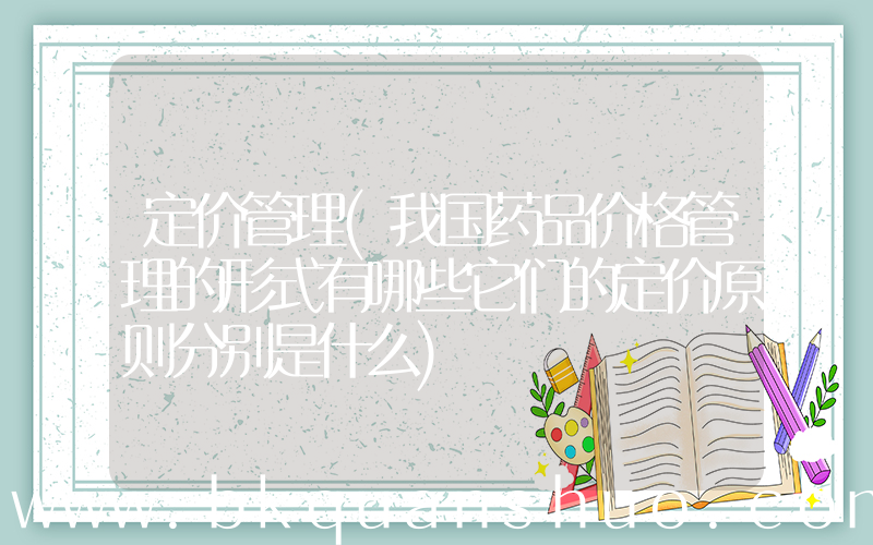 定价管理(我国药品价格管理的形式有哪些它们的定价原则分别是什么)