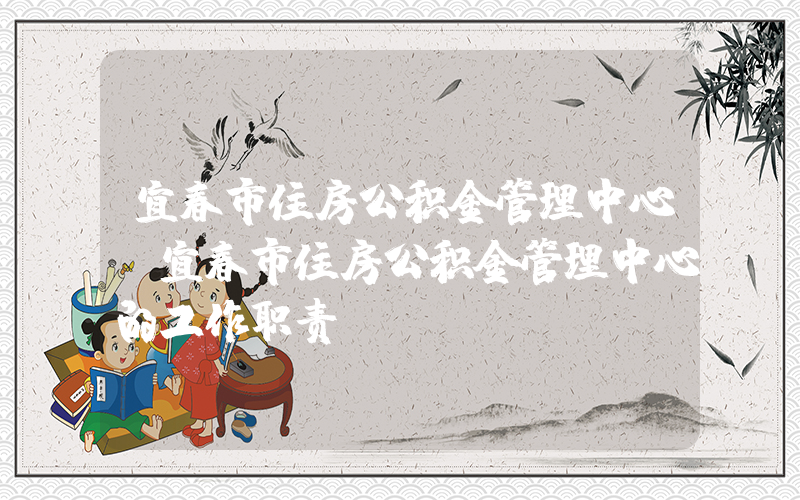 宜春市住房公积金管理中心(宜春市住房公积金管理中心的工作职责)